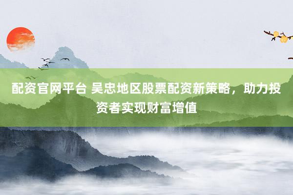 配资官网平台 吴忠地区股票配资新策略，助力投资者实现财富增值