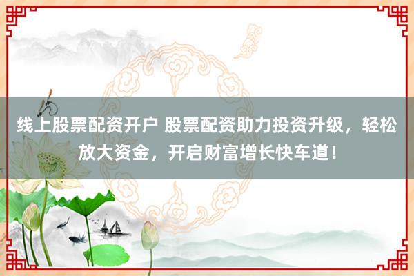 线上股票配资开户 股票配资助力投资升级，轻松放大资金，开启财富增长快车道！