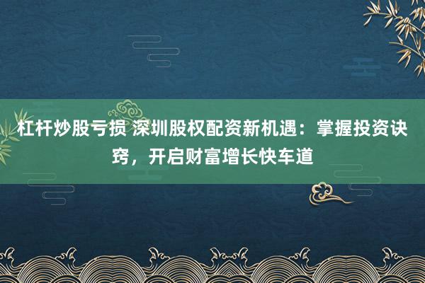 杠杆炒股亏损 深圳股权配资新机遇：掌握投资诀窍，开启财富增长快车道