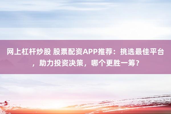 网上杠杆炒股 股票配资APP推荐：挑选最佳平台，助力投资决策，哪个更胜一筹？