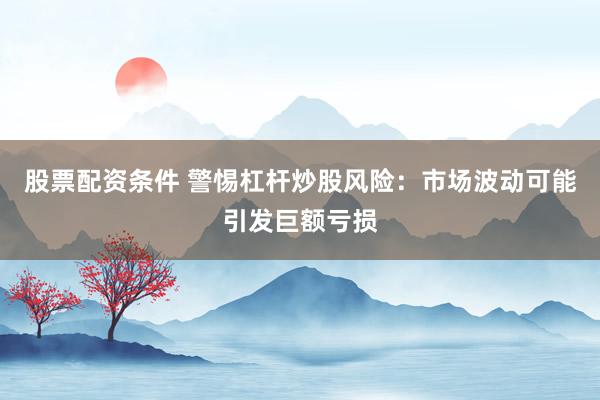 股票配资条件 警惕杠杆炒股风险：市场波动可能引发巨额亏损