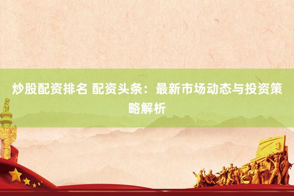 炒股配资排名 配资头条：最新市场动态与投资策略解析