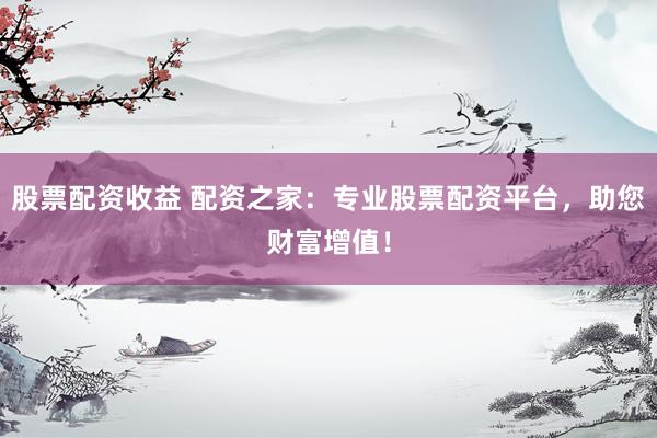 股票配资收益 配资之家：专业股票配资平台，助您财富增值！