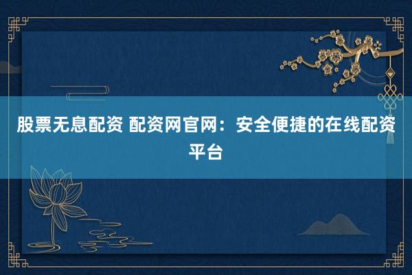 股票无息配资 配资网官网：安全便捷的在线配资平台