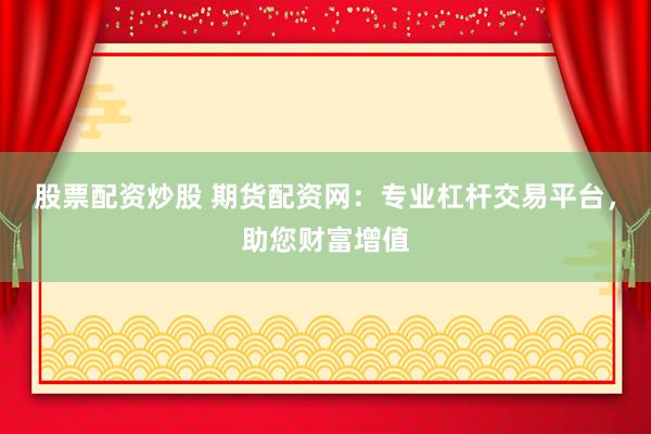股票配资炒股 期货配资网：专业杠杆交易平台，助您财富增值