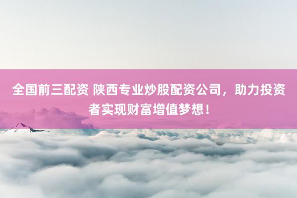 全国前三配资 陕西专业炒股配资公司，助力投资者实现财富增值梦想！