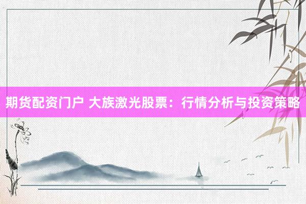 期货配资门户 大族激光股票：行情分析与投资策略
