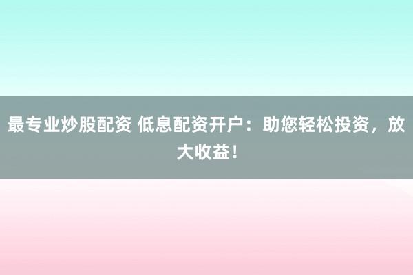 最专业炒股配资 低息配资开户：助您轻松投资，放大收益！