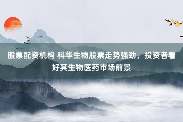 股票配资机构 科华生物股票走势强劲，投资者看好其生物医药市场前景