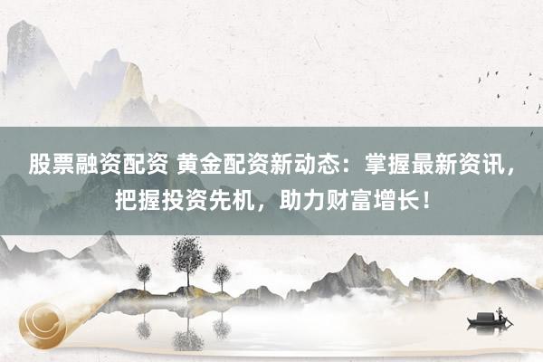 股票融资配资 黄金配资新动态：掌握最新资讯，把握投资先机，助力财富增长！