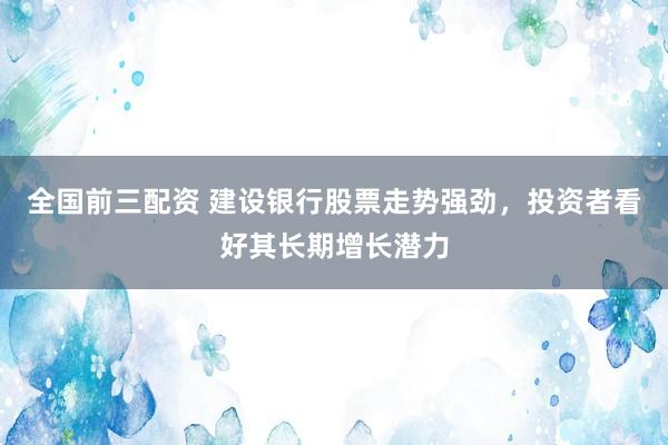 全国前三配资 建设银行股票走势强劲，投资者看好其长期增长潜力