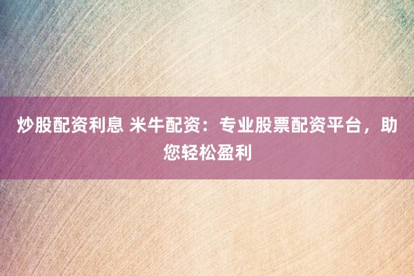 炒股配资利息 米牛配资：专业股票配资平台，助您轻松盈利