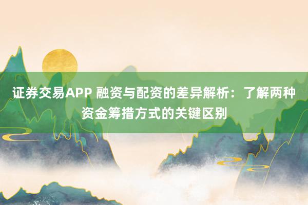 证券交易APP 融资与配资的差异解析：了解两种资金筹措方式的关键区别
