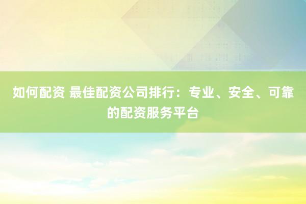 如何配资 最佳配资公司排行：专业、安全、可靠的配资服务平台