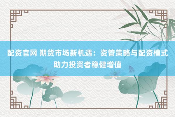 配资官网 期货市场新机遇：资管策略与配资模式助力投资者稳健增值
