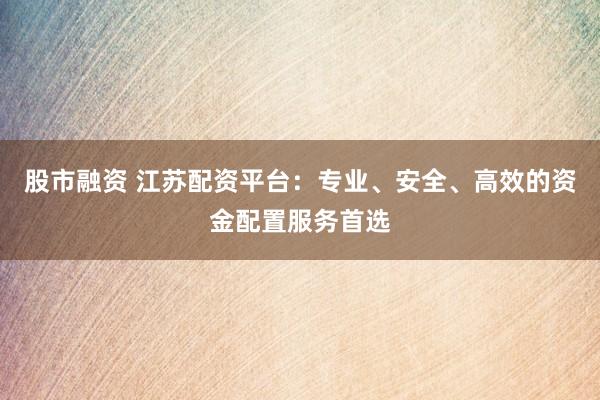 股市融资 江苏配资平台：专业、安全、高效的资金配置服务首选