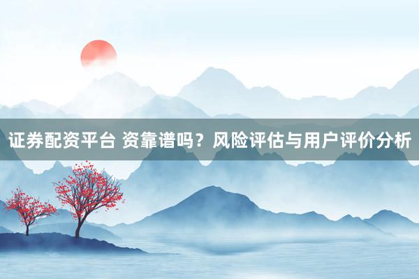 证券配资平台 资靠谱吗？风险评估与用户评价分析