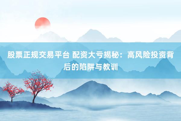 股票正规交易平台 配资大亏揭秘：高风险投资背后的陷阱与教训