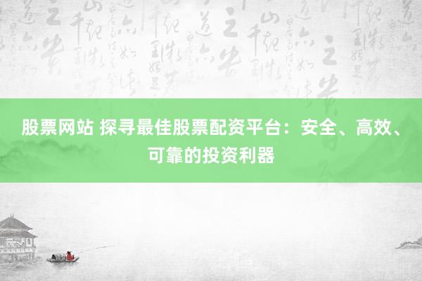 股票网站 探寻最佳股票配资平台：安全、高效、可靠的投资利器