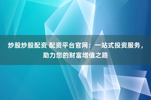 炒股炒股配资 配资平台官网：一站式投资服务，助力您的财富增值之路