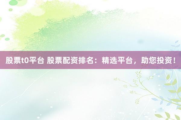 股票t0平台 股票配资排名：精选平台，助您投资！