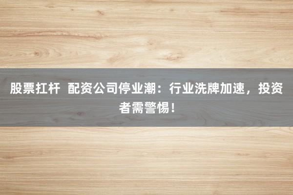 股票扛杆  配资公司停业潮：行业洗牌加速，投资者需警惕！