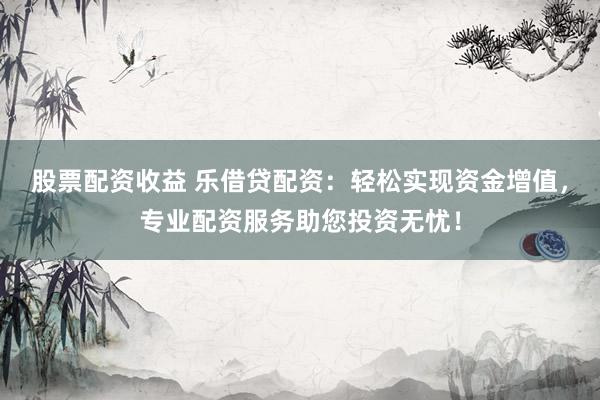 股票配资收益 乐借贷配资：轻松实现资金增值，专业配资服务助您投资无忧！