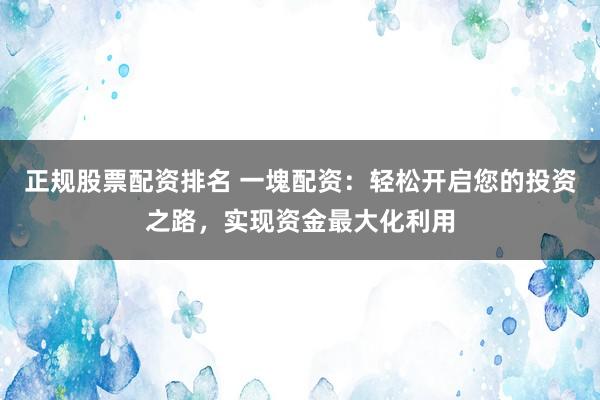 正规股票配资排名 一塊配资：轻松开启您的投资之路，实现资金最大化利用