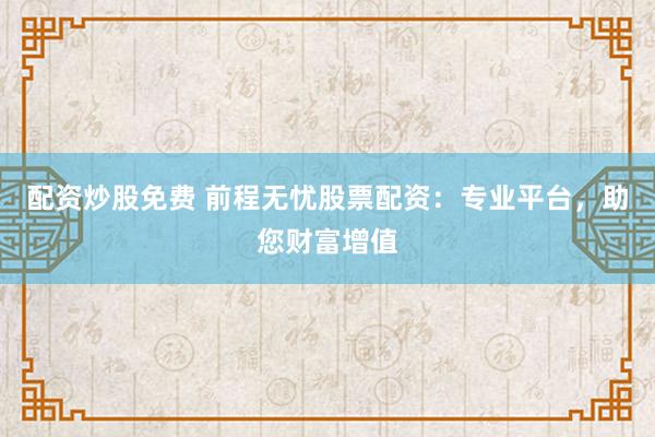 配资炒股免费 前程无忧股票配资：专业平台，助您财富增值