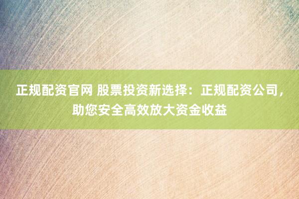 正规配资官网 股票投资新选择：正规配资公司，助您安全高效放大资金收益