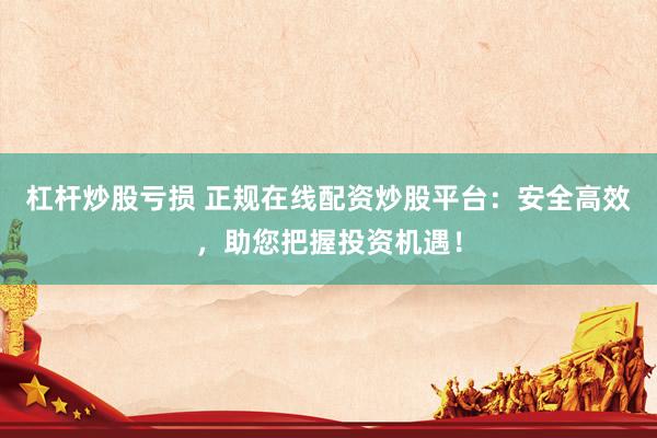 杠杆炒股亏损 正规在线配资炒股平台：安全高效，助您把握投资机遇！