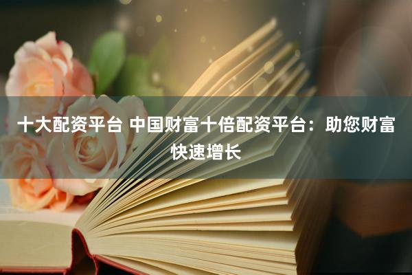 十大配资平台 中国财富十倍配资平台：助您财富快速增长