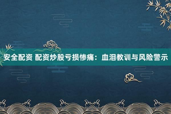安全配资 配资炒股亏损惨痛：血泪教训与风险警示