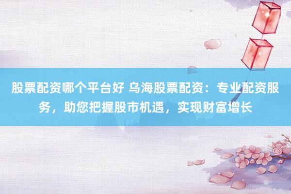 股票配资哪个平台好 乌海股票配资：专业配资服务，助您把握股市机遇，实现财富增长