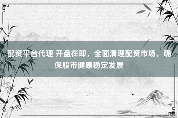 配资平台代理 开盘在即，全面清理配资市场，确保股市健康稳定发展