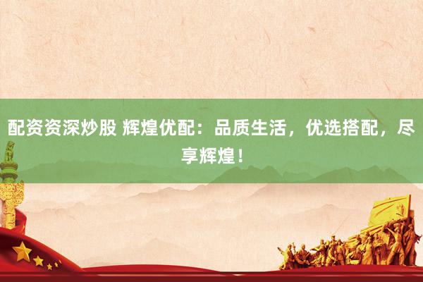 配资资深炒股 辉煌优配：品质生活，优选搭配，尽享辉煌！