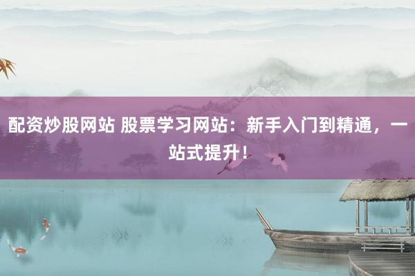 配资炒股网站 股票学习网站：新手入门到精通，一站式提升！