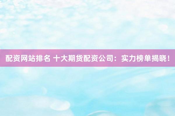 配资网站排名 十大期货配资公司：实力榜单揭晓！