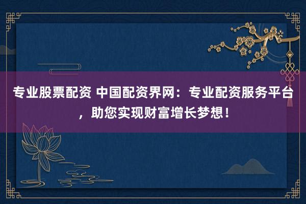 专业股票配资 中国配资界网：专业配资服务平台，助您实现财富增长梦想！