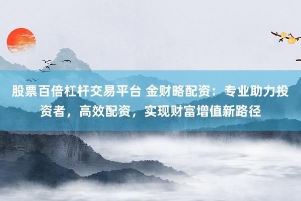 股票百倍杠杆交易平台 金财略配资：专业助力投资者，高效配资，实现财富增值新路径