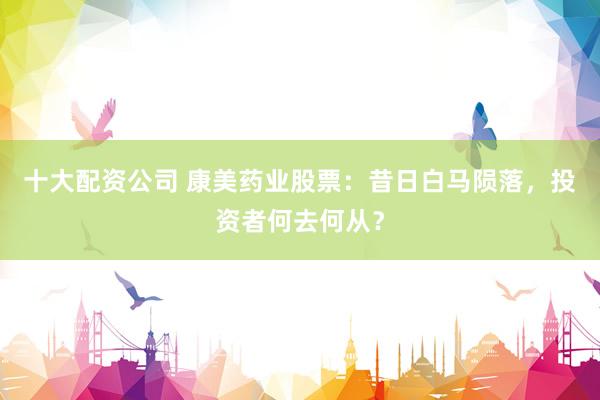 十大配资公司 康美药业股票：昔日白马陨落，投资者何去何从？