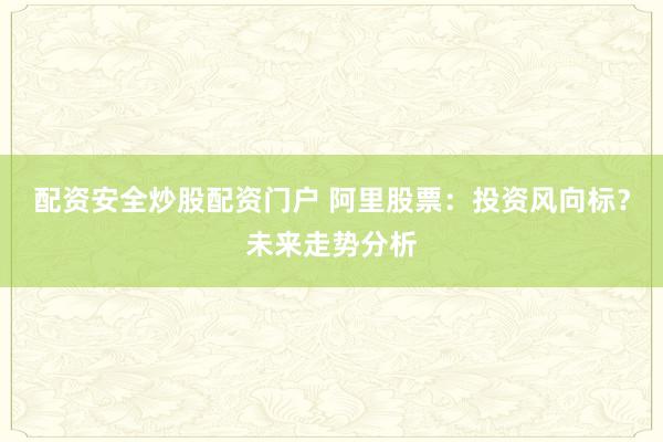 配资安全炒股配资门户 阿里股票：投资风向标？未来走势分析