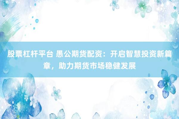 股票杠杆平台 愚公期货配资:开启智慧投资新篇章,助力期货市场稳健发展