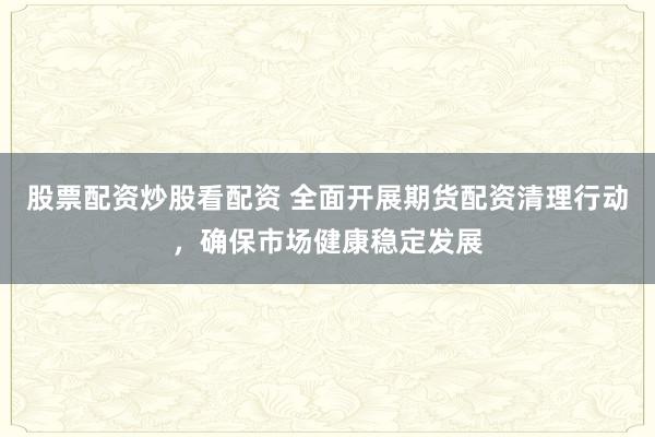 股票配资炒股看配资 全面开展期货配资清理行动,确保市场健康稳定发展