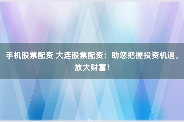 手机股票配资 大连股票配资:助您把握投资机遇,放大财富!