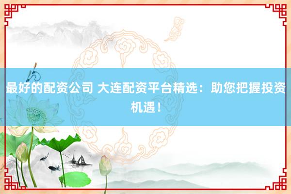 最好的配资公司 大连配资平台精选:助您把握投资机遇!