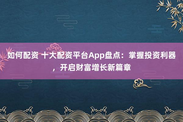如何配资 十大配资平台App盘点：掌握投资利器，开启财富增长新篇章