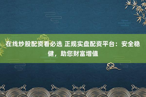 在线炒股配资看必选 正规实盘配资平台：安全稳健，助您财富增值