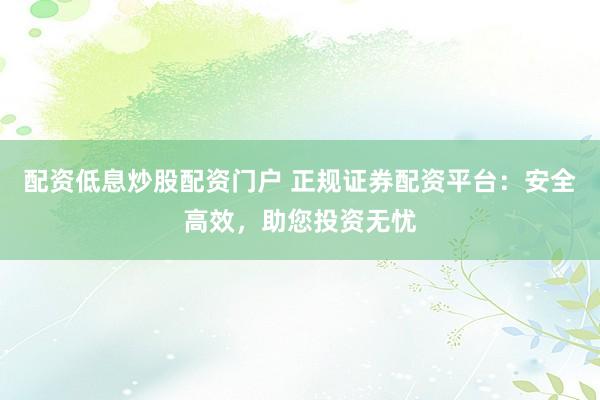 配资低息炒股配资门户 正规证券配资平台：安全高效，助您投资无忧