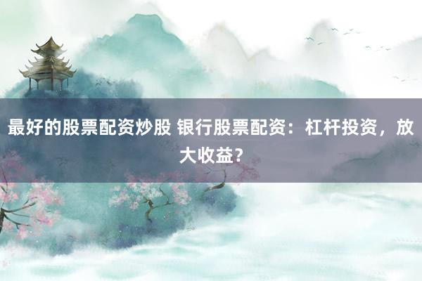 最好的股票配资炒股 银行股票配资:杠杆投资,放大收益?
